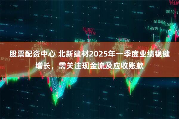 股票配資中心 北新建材2025年一季度業(yè)績穩(wěn)健增長，需關(guān)注現(xiàn)金流及應(yīng)收賬款
