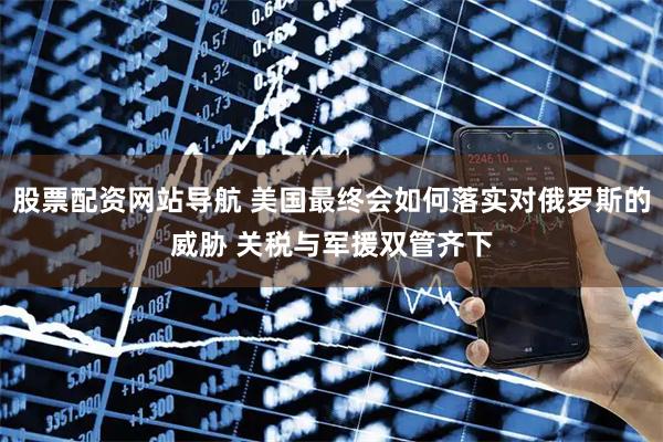 股票配資網(wǎng)站導(dǎo)航 美國最終會如何落實(shí)對俄羅斯的威脅 關(guān)稅與軍援雙管齊下