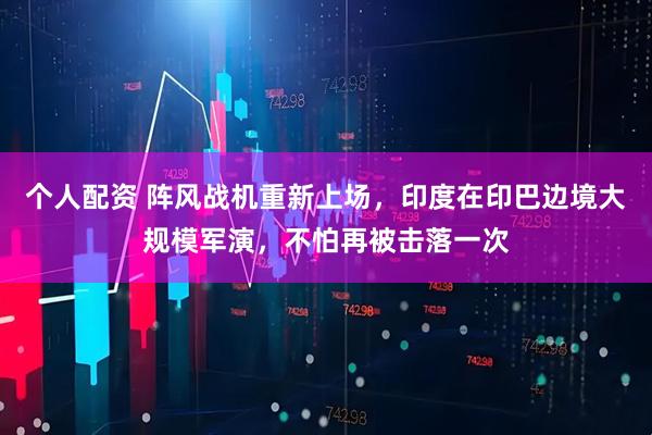 個(gè)人配資 陣風(fēng)戰(zhàn)機(jī)重新上場(chǎng)，印度在印巴邊境大規(guī)模軍演，不怕再被擊落一次