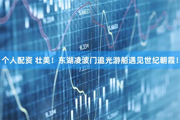 個(gè)人配資 壯美！東湖凌波門追光游船遇見世紀(jì)朝霞！