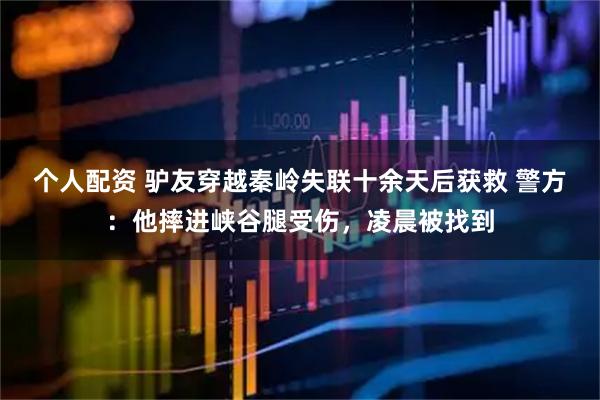 個人配資 驢友穿越秦嶺失聯(lián)十余天后獲救 警方：他摔進峽谷腿受傷，凌晨被找到