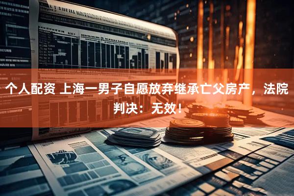 個人配資 上海一男子自愿放棄繼承亡父房產(chǎn)，法院判決：無效！