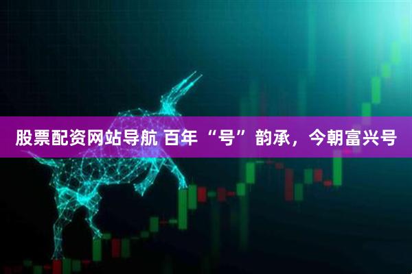 股票配資網(wǎng)站導(dǎo)航 百年 “號” 韻承，今朝富興號