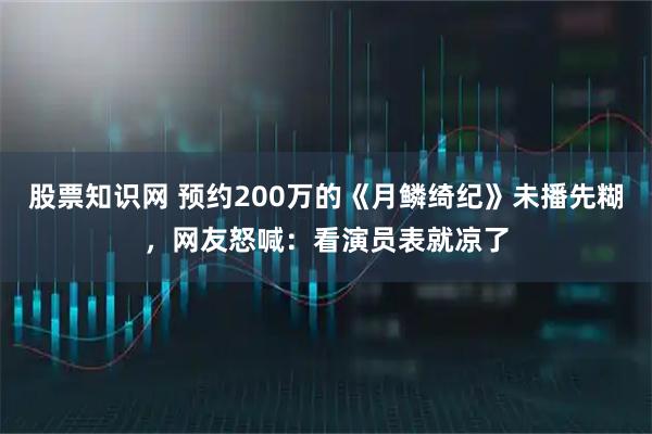 股票知識(shí)網(wǎng) 預(yù)約200萬的《月鱗綺紀(jì)》未播先糊，網(wǎng)友怒喊：看演員表就涼了