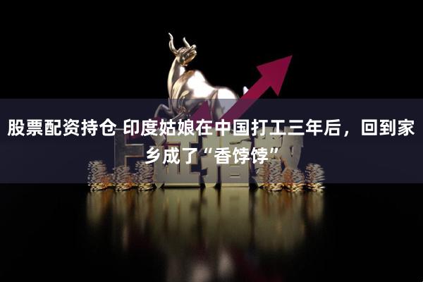 股票配資持倉(cāng) 印度姑娘在中國(guó)打工三年后，回到家鄉(xiāng)成了“香餑餑”