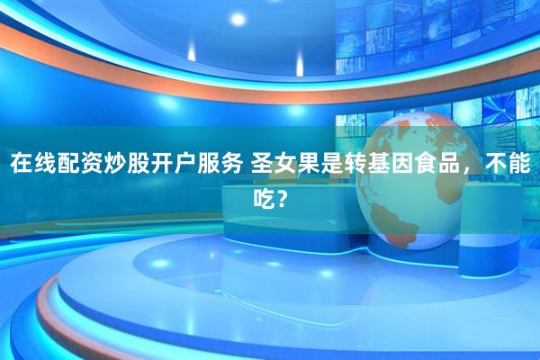 在線配資炒股開(kāi)戶服務(wù) 圣女果是轉(zhuǎn)基因食品，不能吃？